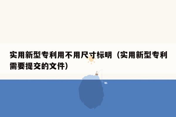 实用新型专利用不用尺寸标明（实用新型专利需要提交的文件）