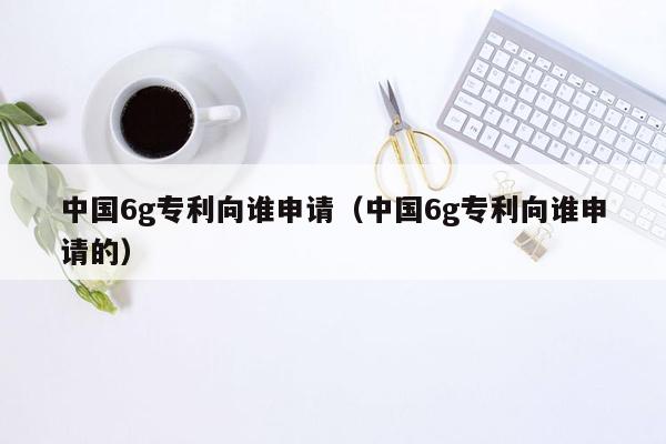 中国6g专利向谁申请（中国6g专利向谁申请的）