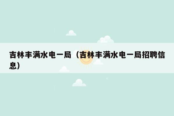 吉林丰满水电一局（吉林丰满水电一局招聘信息）