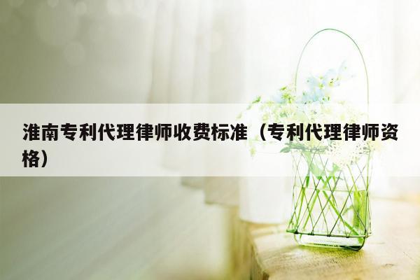 淮南专利代理律师收费标准（专利代理律师资格）