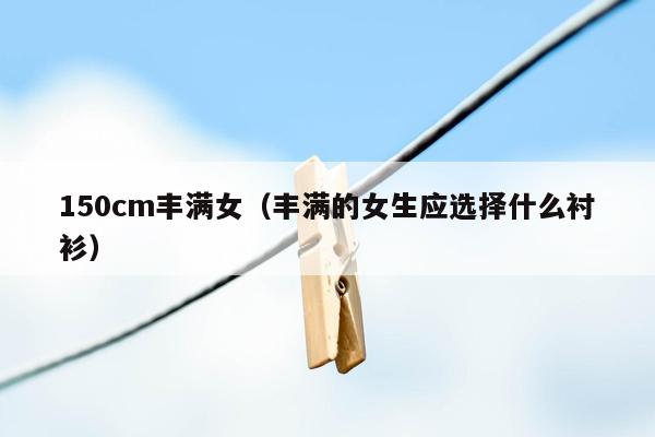 150cm丰满女（丰满的女生应选择什么衬衫）