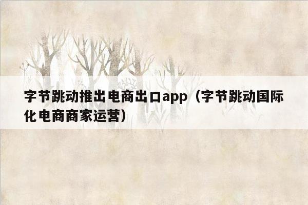 字节跳动推出电商出口app（字节跳动国际化电商商家运营）