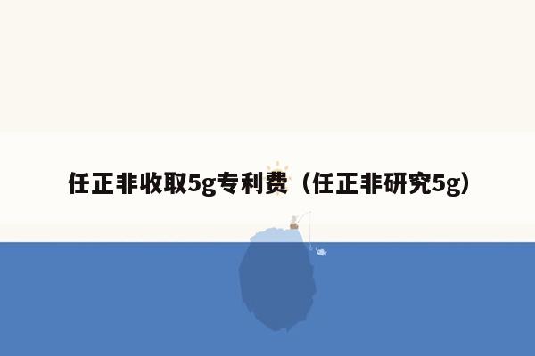 任正非收取5g专利费（任正非研究5g）