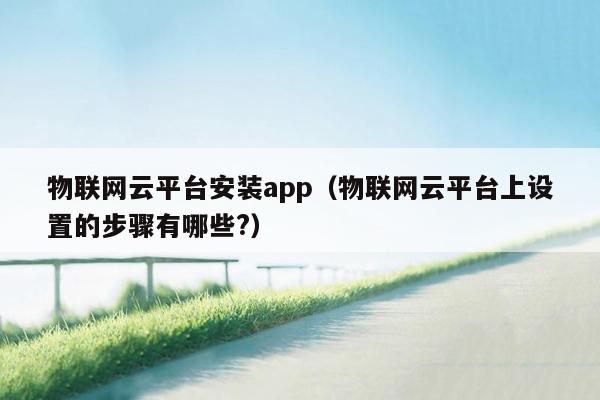 物联网云平台安装app（物联网云平台上设置的步骤有哪些?）