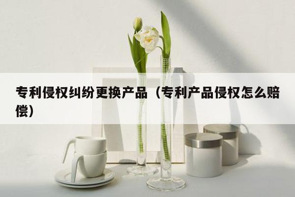 专利侵权纠纷更换产品（专利产品侵权怎么赔偿）