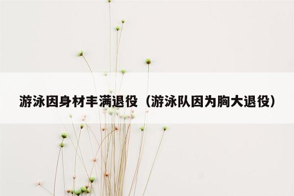 游泳因身材丰满退役（游泳队因为胸大退役）