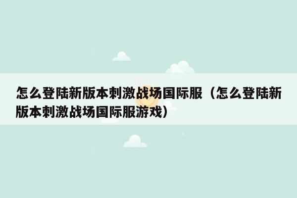 怎么登陆新版本刺激战场国际服（怎么登陆新版本刺激战场国际服游戏）