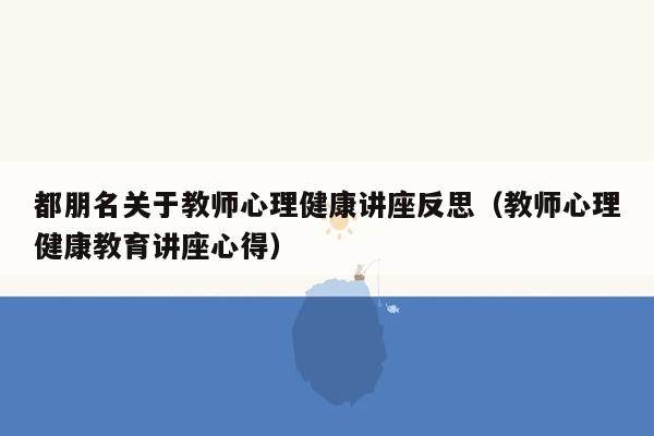 都朋名关于教师心理健康讲座反思（教师心理健康教育讲座心得）