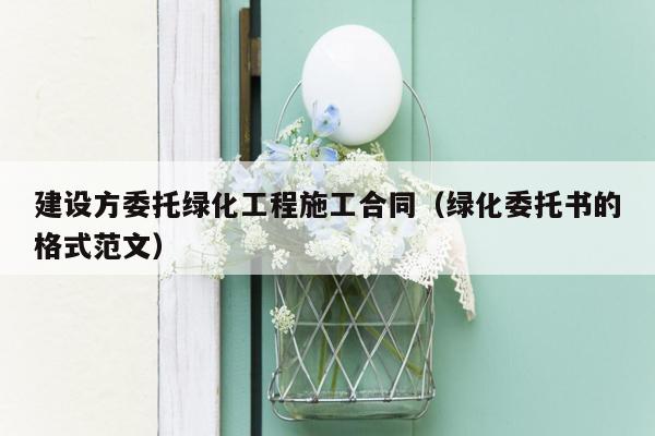 建设方委托绿化工程施工合同（绿化委托书的格式范文）