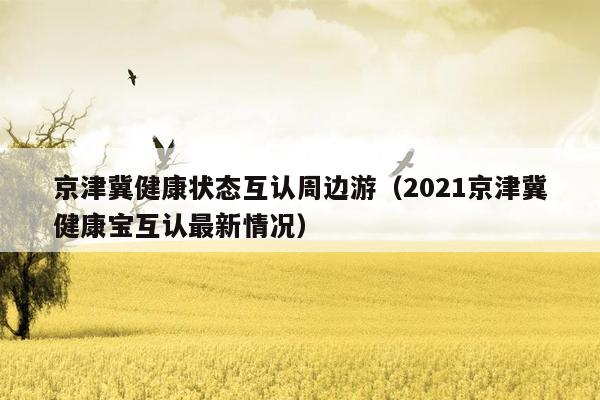 京津冀健康状态互认周边游（2021京津冀健康宝互认最新情况）