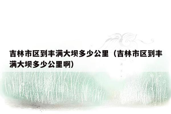 吉林市区到丰满大坝多少公里（吉林市区到丰满大坝多少公里啊）