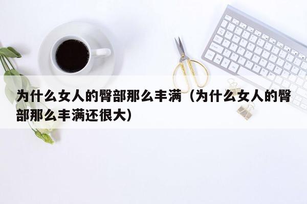 为什么女人的臀部那么丰满（为什么女人的臀部那么丰满还很大）