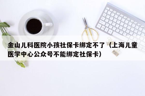 金山儿科医院小孩社保卡绑定不了（上海儿童医学中心公众号不能绑定社保卡）