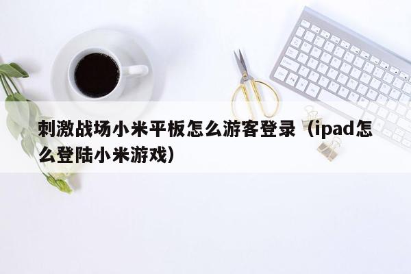 刺激战场小米平板怎么游客登录（ipad怎么登陆小米游戏）