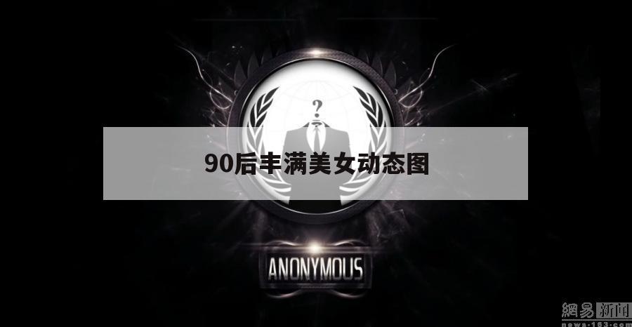 90后丰满美女动态图（90后丰满美女动态图片）