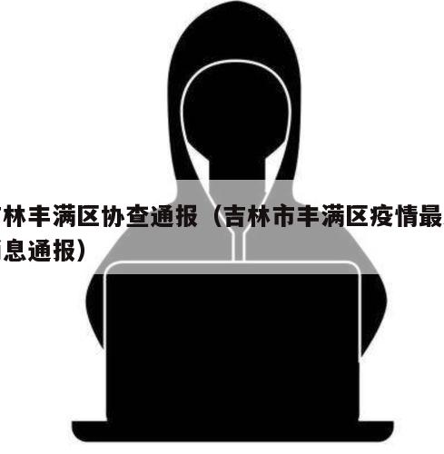 吉林丰满区协查通报（吉林市丰满区疫情最新消息通报）