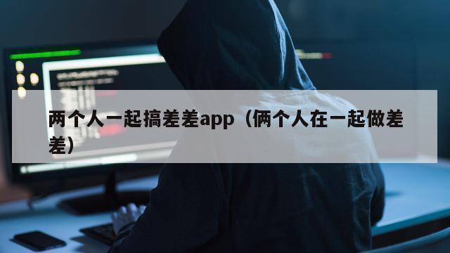 两个人一起搞差差app（俩个人在一起做差差）