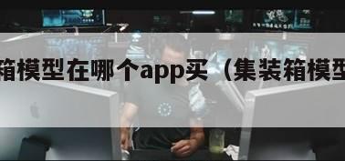 集装箱模型在哪个app买（集装箱模型下载）