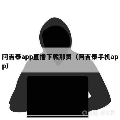 阿吉泰app直播下载那贡（阿吉泰手机app）