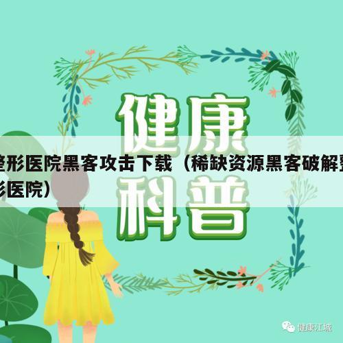 整形医院黑客攻击下载（稀缺资源黑客破解整形医院）