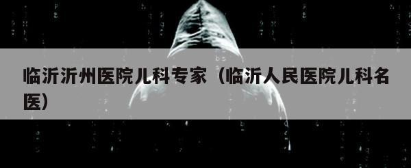 临沂沂州医院儿科专家（临沂人民医院儿科名医）