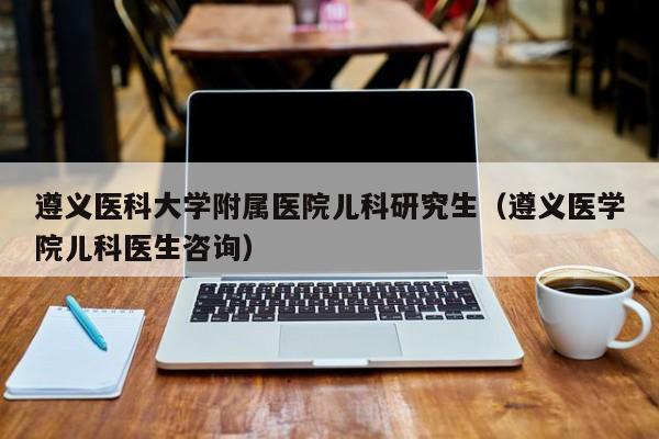 遵义医科大学附属医院儿科研究生（遵义医学院儿科医生咨询）