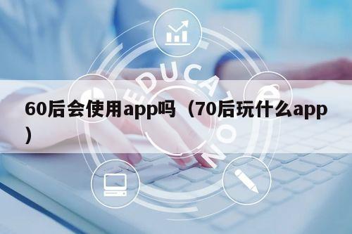 60后会使用app吗（70后玩什么app）