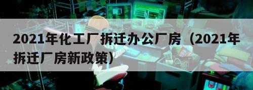 2021年化工厂拆迁办公厂房（2021年拆迁厂房新政策）