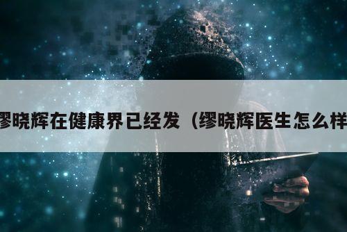 缪晓辉在健康界已经发（缪晓辉医生怎么样）