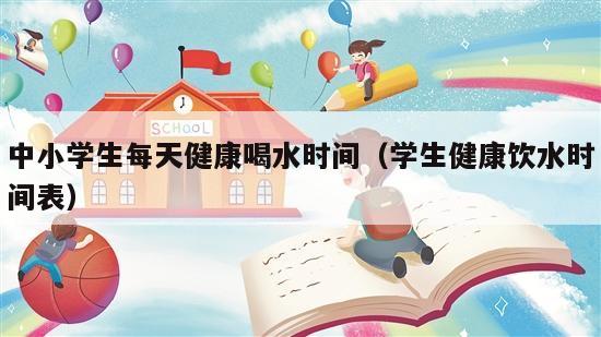 中小学生每天健康喝水时间（学生健康饮水时间表）