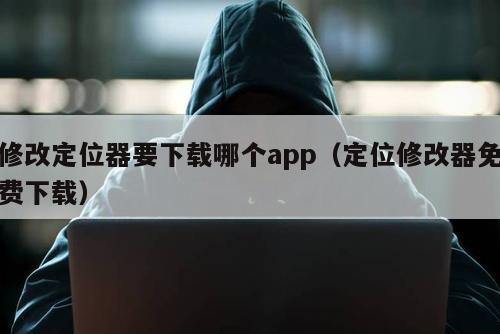 修改定位器要下载哪个app（定位修改器免费下载）