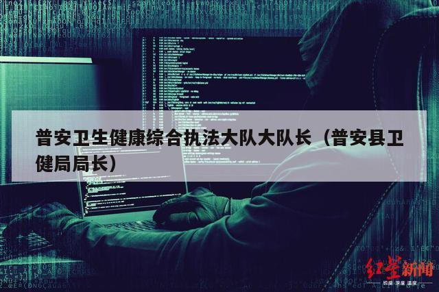 普安卫生健康综合执法大队大队长（普安县卫健局局长）