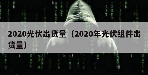 2020光伏出货量（2020年光伏组件出货量）