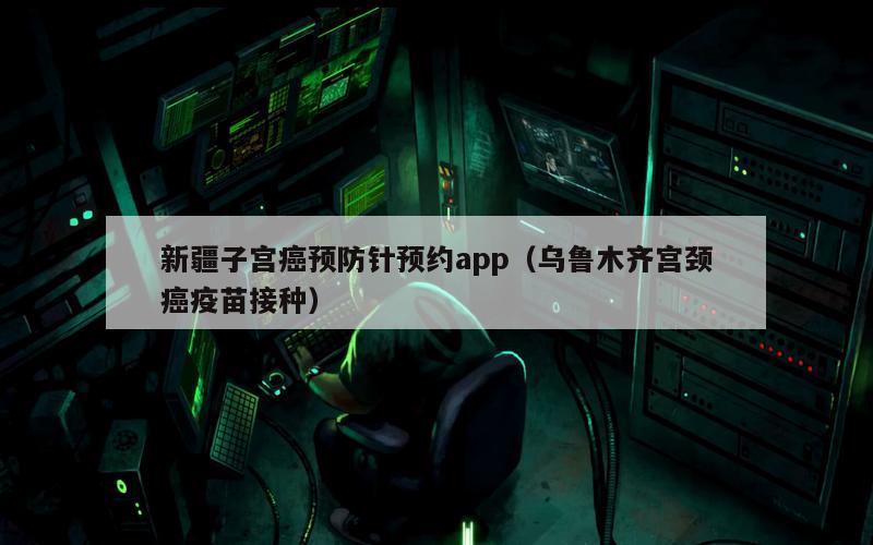 新疆子宫癌预防针预约app（乌鲁木齐宫颈癌疫苗接种）