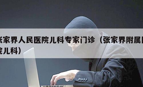 张家界人民医院儿科专家门诊（张家界附属医院儿科）