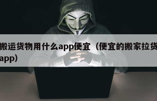 搬运货物用什么app便宜（便宜的搬家拉货app）