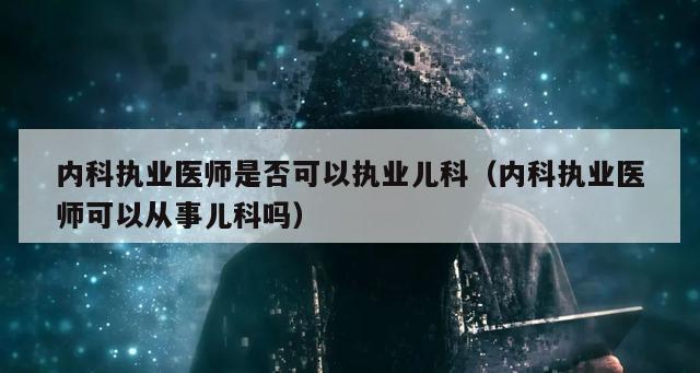 内科执业医师是否可以执业儿科（内科执业医师可以从事儿科吗）