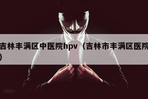 吉林丰满区中医院hpv（吉林市丰满区医院）