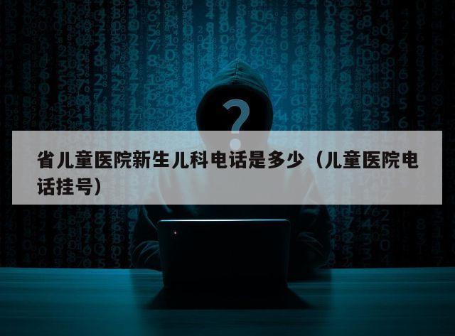 省儿童医院新生儿科电话是多少（儿童医院电话挂号）