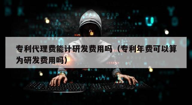 专利代理费能计研发费用吗（专利年费可以算为研发费用吗）