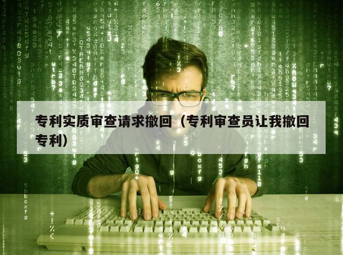 专利实质审查请求撤回（专利审查员让我撤回专利）