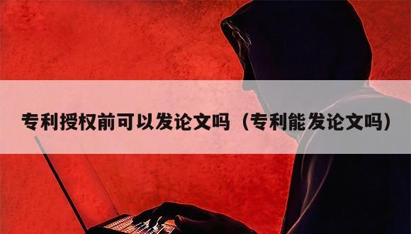 专利授权前可以发论文吗（专利能发论文吗）