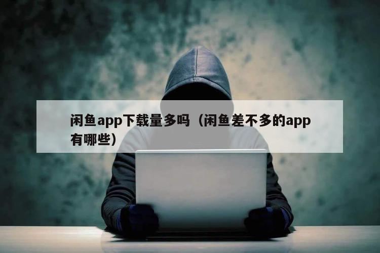 闲鱼app下载量多吗（闲鱼差不多的app有哪些）