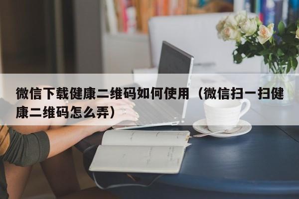 微信下载健康二维码如何使用（微信扫一扫健康二维码怎么弄）