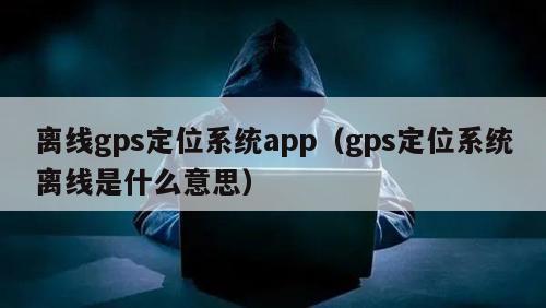 离线gps定位系统app（gps定位系统离线是什么意思）