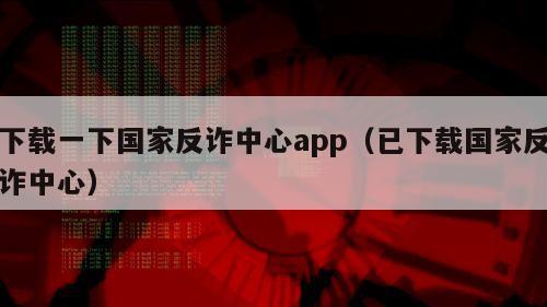 下载一下国家反诈中心app（已下载国家反诈中心）