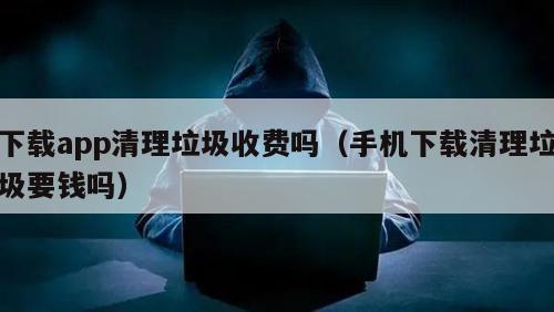 下载app清理垃圾收费吗（手机下载清理垃圾要钱吗）