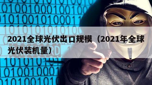 2021全球光伏出口规模（2021年全球光伏装机量）