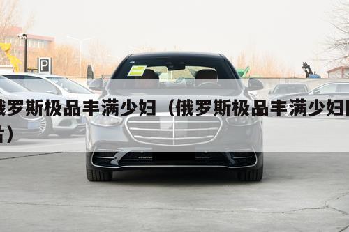 俄罗斯极品丰满少妇（俄罗斯极品丰满少妇图片）