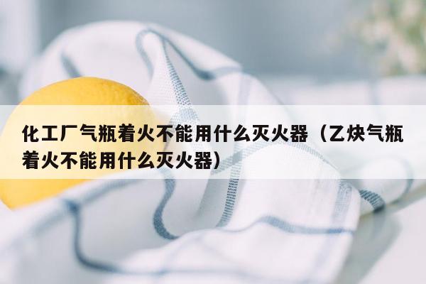 化工厂气瓶着火不能用什么灭火器（乙炔气瓶着火不能用什么灭火器）